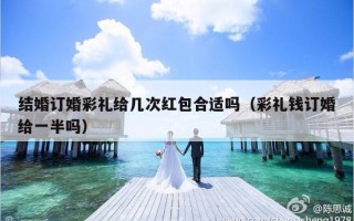 结婚订婚彩礼给几次红包合适吗（彩礼钱订婚给一半吗）