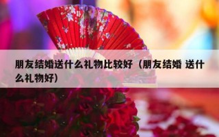 朋友结婚送什么礼物比较好（朋友结婚 送什么礼物好）