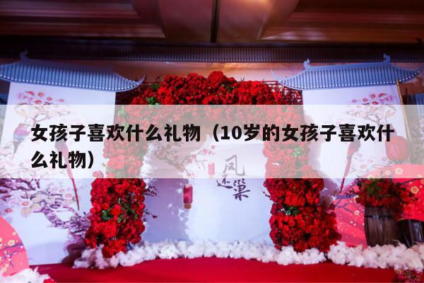 女孩子喜欢什么礼物（10岁的女孩子喜欢什么礼物）-第1张图片