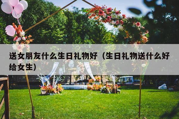 送女朋友什么生日礼物好（生日礼物送什么好给女生）-第1张图片