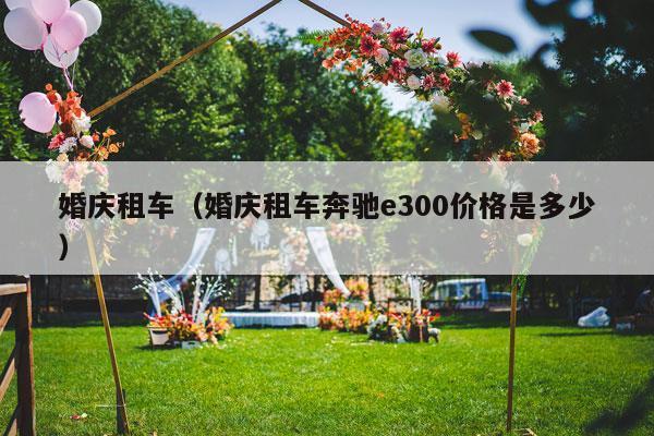婚庆租车（婚庆租车奔驰e300价格是多少）-第1张图片