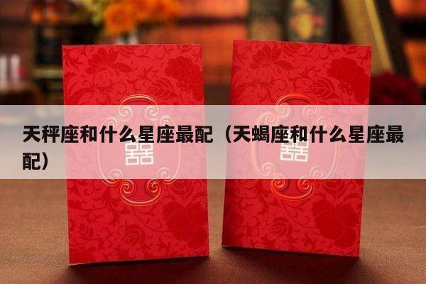 天秤座和什么星座最配（天蝎座和什么星座最配）-第1张图片