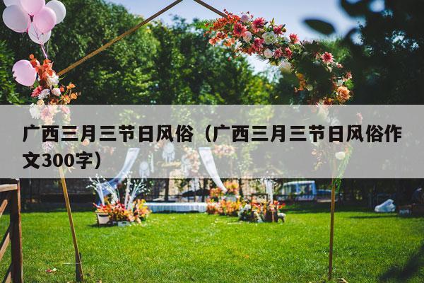 广西三月三节日风俗（广西三月三节日风俗作文300字）-第1张图片