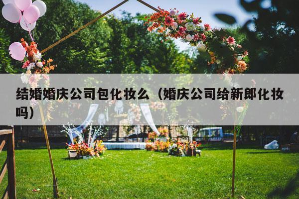 结婚婚庆公司包化妆么（婚庆公司给新郎化妆吗）-第1张图片