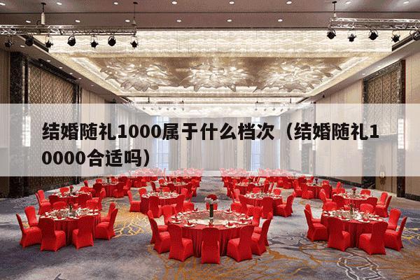 结婚随礼1000属于什么档次（结婚随礼10000合适吗）-第1张图片