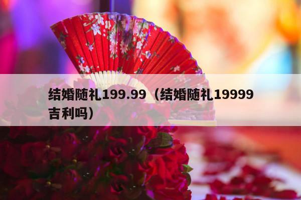 结婚随礼199.99（结婚随礼19999吉利吗）-第1张图片