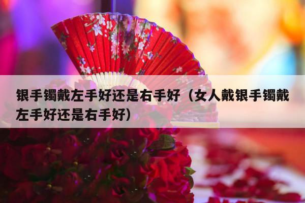 银手镯戴左手好还是右手好（女人戴银手镯戴左手好还是右手好）-第1张图片