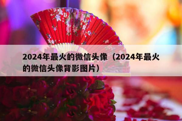 2024年最火的微信头像（2024年最火的微信头像背影图片）-第1张图片