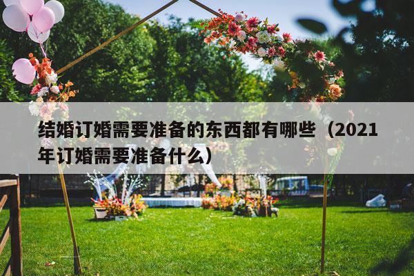 结婚订婚需要准备的东西都有哪些（2021年订婚需要准备什么）-第1张图片