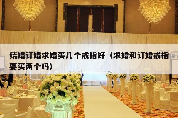 结婚订婚求婚买几个戒指好（求婚和订婚戒指要买两个吗）-第1张图片