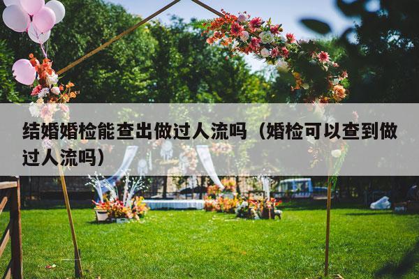 结婚婚检能查出做过人流吗（婚检可以查到做过人流吗）-第1张图片