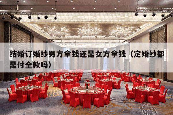 结婚订婚纱男方拿钱还是女方拿钱（定婚纱都是付全款吗）-第1张图片