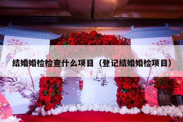 结婚婚检检查什么项目（登记结婚婚检项目）-第1张图片