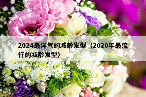 2024最洋气的减龄发型（2020年最流行的减龄发型）-第1张图片