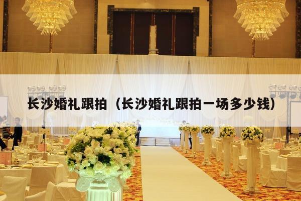 长沙婚礼跟拍（长沙婚礼跟拍一场多少钱）-第1张图片