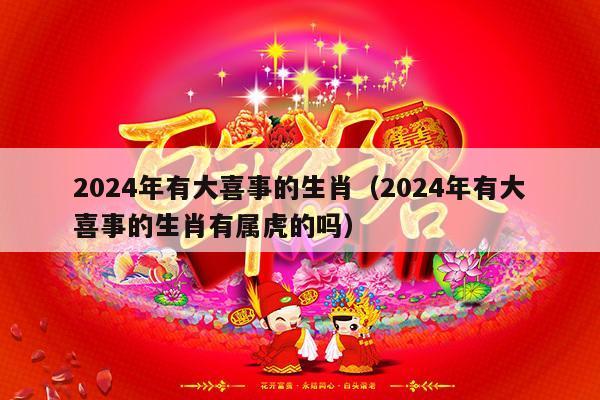 2024年有大喜事的生肖（2024年有大喜事的生肖有属虎的吗）-第1张图片