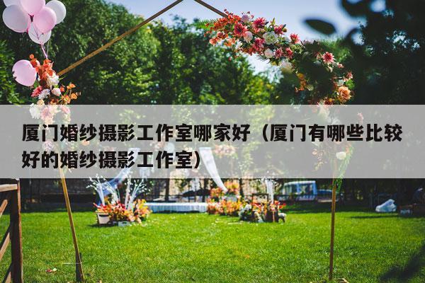 厦门婚纱摄影工作室哪家好（厦门有哪些比较好的婚纱摄影工作室）-第1张图片