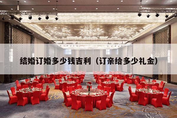 结婚订婚多少钱吉利（订亲给多少礼金）-第1张图片