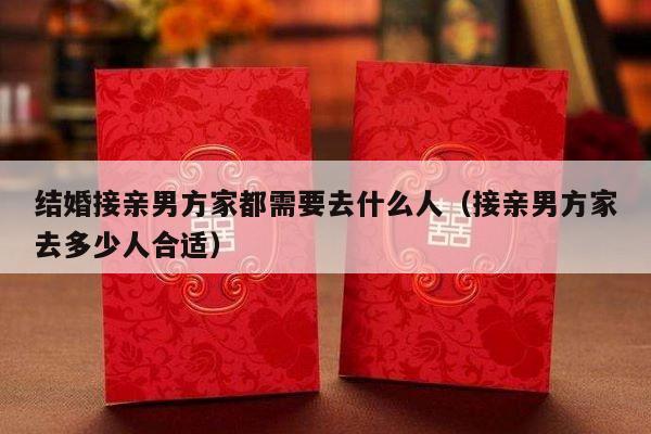 结婚接亲男方家都需要去什么人（接亲男方家去多少人合适）-第1张图片