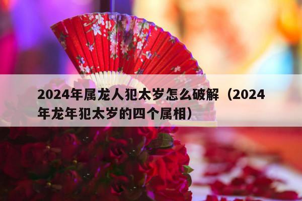 2024年属龙人犯太岁怎么破解（2024年龙年犯太岁的四个属相）-第1张图片