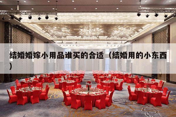 结婚婚嫁小用品谁买的合适（结婚用的小东西）-第1张图片