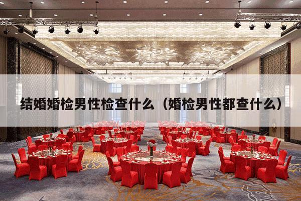 结婚婚检男性检查什么（婚检男性都查什么）-第1张图片
