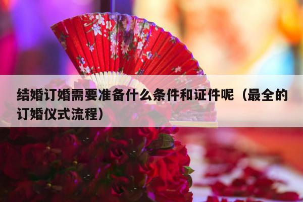结婚订婚需要准备什么条件和证件呢（最全的订婚仪式流程）-第1张图片