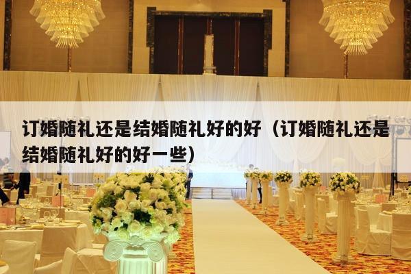 订婚随礼还是结婚随礼好的好（订婚随礼还是结婚随礼好的好一些）-第1张图片
