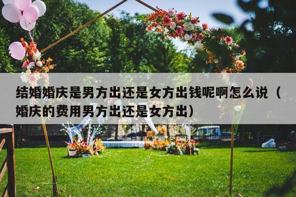 结婚婚庆是男方出还是女方出钱呢啊怎么说（婚庆的费用男方出还是女方出）-第1张图片