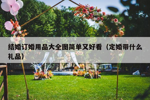 结婚订婚用品大全图简单又好看（定婚带什么礼品）-第1张图片