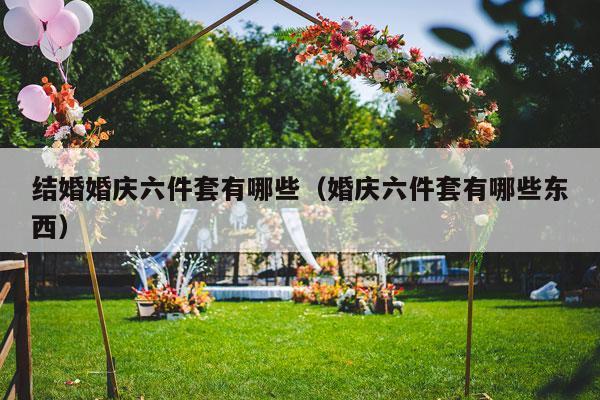 结婚婚庆六件套有哪些（婚庆六件套有哪些东西）-第1张图片