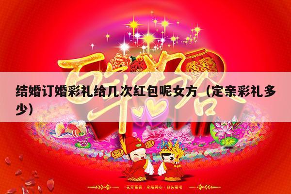 结婚订婚彩礼给几次红包呢女方（定亲彩礼多少）-第1张图片