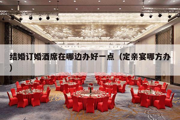结婚订婚酒席在哪边办好一点（定亲宴哪方办）-第1张图片