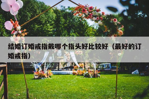 结婚订婚戒指戴哪个指头好比较好（最好的订婚戒指）-第1张图片