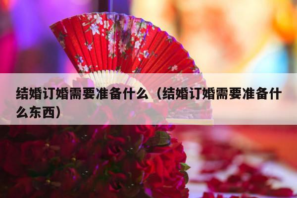 结婚订婚需要准备什么（结婚订婚需要准备什么东西）-第1张图片