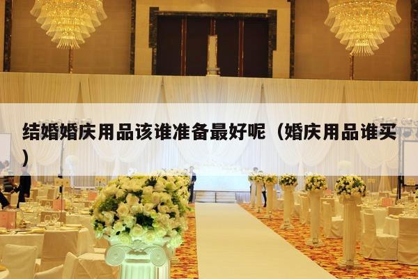 结婚婚庆用品该谁准备最好呢（婚庆用品谁买）-第1张图片