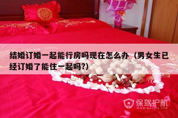 结婚订婚一起能行房吗现在怎么办（男女生已经订婚了能住一起吗?）-第1张图片