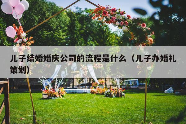 儿子结婚婚庆公司的流程是什么（儿子办婚礼策划）-第1张图片