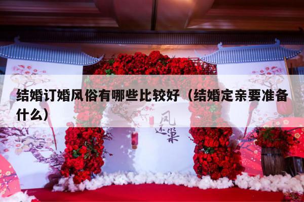 结婚订婚风俗有哪些比较好（结婚定亲要准备什么）-第1张图片