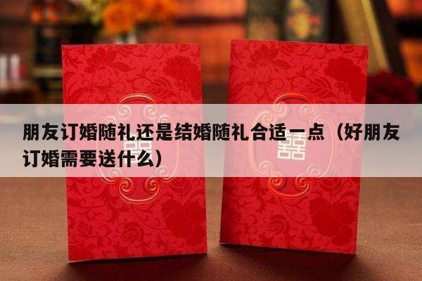 朋友订婚随礼还是结婚随礼合适一点（好朋友订婚需要送什么）-第1张图片