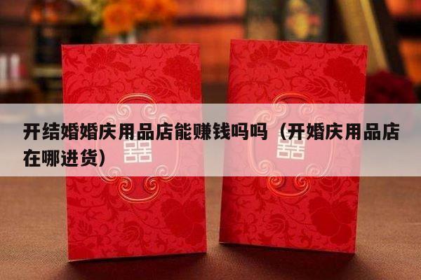 开结婚婚庆用品店能赚钱吗吗（开婚庆用品店在哪进货）-第1张图片