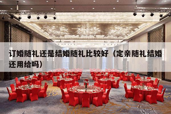 订婚随礼还是结婚随礼比较好（定亲随礼结婚还用给吗）-第1张图片
