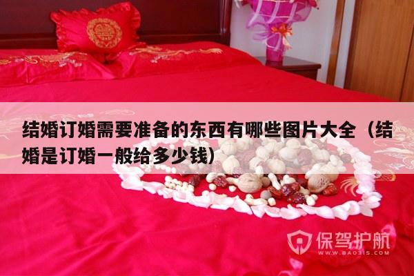 结婚订婚需要准备的东西有哪些图片大全（结婚是订婚一般给多少钱）-第1张图片