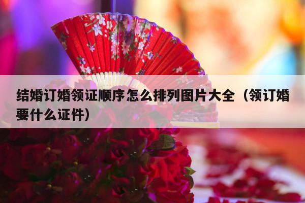 结婚订婚领证顺序怎么排列图片大全（领订婚要什么证件）-第1张图片