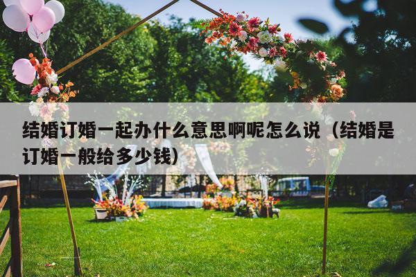 结婚订婚一起办什么意思啊呢怎么说（结婚是订婚一般给多少钱）-第1张图片