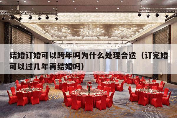 结婚订婚可以跨年吗为什么处理合适（订完婚可以过几年再结婚吗）-第1张图片