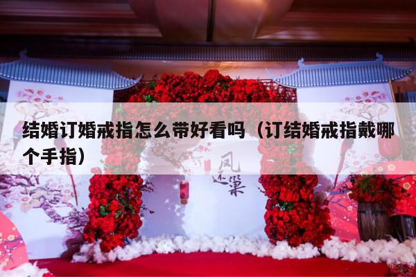 结婚订婚戒指怎么带好看吗（订结婚戒指戴哪个手指）-第1张图片