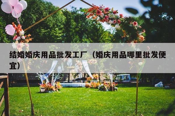 结婚婚庆用品批发工厂（婚庆用品哪里批发便宜）-第1张图片