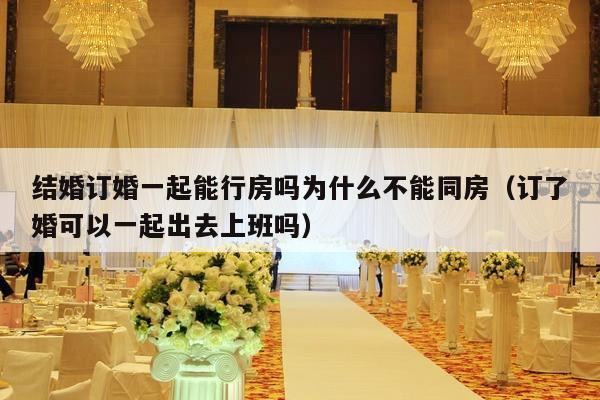 结婚订婚一起能行房吗为什么不能同房（订了婚可以一起出去上班吗）-第1张图片
