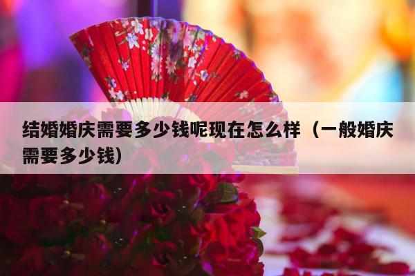 结婚婚庆需要多少钱呢现在怎么样（一般婚庆需要多少钱）-第1张图片
